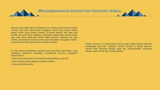 MENGEMBANGKAN REPERTOAR RESPONS VERBAL
Banyak orang tidak dapat menegaskan diri mereka sendiri karena mereka
merasa sulit untuk merumuskan tanggapan asertif yang sesuai. Dalam
situasi konflik yang mereka rasakan di bawah tekanan dan tidak bisa
berpikir apa yang harus dikatakan. Akibatnya mereka tidak banyak bicara
atau tidak sama sekali dan terlibat dalam perilaku melarikan diri, atau
mereka membiarkan frustrasi mereka dan kemarahan menguasai mereka,
menjadi agresif dan terlibat dalam perilaku berkelahi.
Ini mirip dengan pendekatan pertama yang disarankan oleh Rakos, yang
melibatkan pemberian penjelasan non-defensif. Inirumus mengambil
bentuk berikut:
• Ketika Anda (deskripsi non-evaluatif tentang perilaku orang lain)
• Saya merasa (pengungkapan perasaan asertor)
• Karena (klarifikasi efek).
Praktik semacam ini membuatnya lebih mungkin ketika asersor akhirnya
menghadapi yang lain, meskipun mereka mungkin di bawah tekanan,
mereka akan berbicara dengan tepat dan menyampaikan maknanya
dengan tepat mereka ingin menyampaikan.
 
