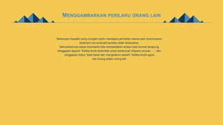 MENGGAMBARKAN PERILAKU ORANG LAIN
Beberapa masalah yang mungkin perlu mendapat perhatian utama saat merumuskan
deskripsi non-evaluatif perilaku telah disebutkan.
Menuliskannya dapat membantu kita membedakan antara rasa hormat langsung
tanggapan seperti: 'Ketika Anda terlambat untuk pertemuan tinjauan proyek. . .’, dan
tanggapan kabur, tidak tepat dan menghakimi seperti: 'Ketika Anda egois
dan buang waktu orang lain
 