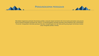 PENGUNGKAPAN PERASAAN
Menuliskan bagaimana perasaan kita tentang perilaku orang lain dapat membantu kita merumuskan pernyataan yang secara
akurat mengomunikasikan perasaan kita. Namun, ia memperingatkan terhadap perasaan yang berlebihan atau meremehkan.
Di sisi lain, mengecilkan intensitas perasaan kita akan menghilangkan lain dari data penting yang dapat memotivasi mereka
untuk mengubah perilaku mereka.
 