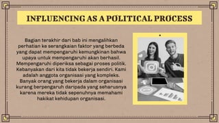 Bagian terakhir dari bab ini mengalihkan
perhatian ke serangkaian faktor yang berbeda
yang dapat mempengaruhi kemungkinan bahwa
upaya untuk mempengaruhi akan berhasil.
Mempengaruhi diperiksa sebagai proses politik.
Kebanyakan dari kita tidak bekerja sendiri. Kami
adalah anggota organisasi yang kompleks.
Banyak orang yang bekerja dalam organisasi
kurang berpengaruh daripada yang seharusnya
karena mereka tidak sepenuhnya memahami
hakikat kehidupan organisasi.
INFLUENCING AS A POLITICAL PROCESS
 