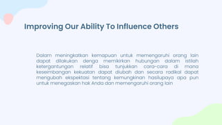 Improving Our Ability To Influence Others
Dalam meningkatkan kemapuan untuk memengaruhi orang lain
dapat dilakukan denga memikirkan hubungan dalam istilah
ketergantungan relatif bisa tunjukkan cara-cara di mana
keseimbangan kekuatan dapat diubah dan secara radikal dapat
mengubah ekspektasi tentang kemungkinan hasilupaya apa pun
untuk menegaskan hak Anda dan memengaruhi orang lain
 