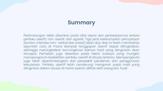 Summary
Pertimbangan telah diberikan pada sifat asersi dan perbedaannya antara
perilaku asertif, non-asertif, dan agresif. Tiga jenis keterampilan pernyataan
(konten, interaksi non- verbal dan sosial) telah diuji. Bab ini telah membahas
sejumlah cara di mana dampak tanggapan asertif dapat ditingkatkan,
sehingga meningkatkan kemungkinan bahwa hasil yang diinginkan akan
tercapai. Perhatian juga diberikan pada faktor budaya yang mungkin
mempengaruhi keefektifan perilaku asertif di situasi tertentu. Mempengaruhi
juga telah dipertimbangkan dari perspektif perolehan dan penggunaan
kekuasaan. Perilaku asertif lebih cenderung mengarah pada hasil yang
diinginkan dalam situasi di mana asertor dilihat oleh orang lain 'Kuat'.
 