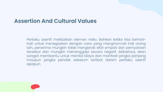 Assertion And Cultural Values
Perilaku asertif melibatkan elemen risiko. Bahkan ketika kita berhati-
hati untuk menegaskan dengan cara yang menghormati hak orang
lain, penerima mungkin tidak mengenali sifat empati dari pernyataan
tersebut dan mungkin menanggapi secara negatif. Akibatnya, akan
sangat membantu untuk menilai biaya dan manfaat jangka panjang
maupun jangka pendek sebelum terlibat dalam perilaku asertif
apapun.
 