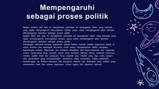 Mempengaruhi
sebagai proses politik
Bagian terakhir dari bab ini mengalihkan perhatian ke serangkaian faktor yang berbeda
yang dapat mempengaruhi kemungkinan bahwa upaya untuk mempengaruhi akan berhasil.
Mempengaruhi diperiksa sebagai proses politik.
Bagian akhir dari bab ini mengalihkan perhatian ke serangkaian faktor yang berbeda yang
dapat mempengaruhi kemungkinan bahwa upaya untuk mempengaruhi akan berhasil.
Mempengaruhi diperiksa sebagai proses politik.
Pandangan alternatif tentang organisasi adalah bahwa mereka adalah organisme politik di
mana individu dan kelompok berusaha untuk saling mempengaruhi dalam mengejar
kepentingan pribadi. Keputusan dan tindakan dihasilkan dari tawar-menawar dan negosiasi
antara orang-orang yang memiliki tujuan yang berbeda. Mereka sering mewakili kompromi;
mereka adalah hasil dari perjanjian kerja eksplisit atau implisit yang siap untuk dijalani
oleh pihak-pihak yang berkepentingan, setidaknya untuk sementara. Ketika preferensi
bertentangan, itu adalah kekuatan dan pengaruh individu dan kelompok yang terlibat yang
menentukan hasil dari proses keputusan, bukan logika dan argumen rasional.
 