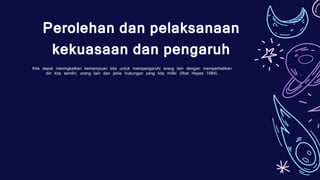 Kita dapat meningkatkan kemampuan kita untuk mempengaruhi orang lain dengan memperhatikan
diri kita sendiri, orang lain dan jenis hubungan yang kita miliki (lihat Hayes 1984).
Perolehan dan pelaksanaan
kekuasaan dan pengaruh
 