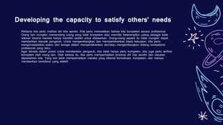Developing the capacity to satisfy others’ needs
Pertama kita perlu melihat diri kita sendiri. Kita perlu memastikan bahwa kita kompeten secara profesional.
Orang lain mungkin memandang orang yang tidak kompeten atau memiliki keterampilan usang sebagai tidak
relevan karena mereka hanya memiliki sedikit untuk ditawarkan. Orang-orang seperti itu tidak mungkin dapat
memberikan banyak pengaruh. Untuk mengembangkan dan mempertahankan basis kekuatan, kita perlu
menginvestasikan waktu dan tenaga dalam mempertahankan dan/atau mengembangkan bidang kompetensi
profesional yang baru.
Agar berada dalam posisi untuk memberikan pengaruh, kita tidak hanya perlu kompeten, kita juga perlu terlihat
kompeten oleh orang lain. Oleh karena itu, kita perlu memperhatikan promosi diri kita sendiri dan reputasi
departemen kita. Yang lain lebih memperhatikan mereka yang dikenal termotivasi, kompeten, dan mampu
memberikan kontribusi yang efektif.
 