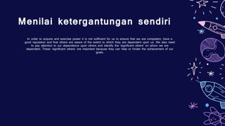 Menilai ketergantungan sendiri
In order to acquire and exercise power it is not sufficient for us to ensure that we are competent, have a
good reputation and that others are aware of the extent to which they are dependent upon us. We also need
to pay attention to our dependence upon others and identify the ‘significant others’ on whom we are
dependent. These ‘significant others’ are important because they can help or hinder the achievement of our
goals.
 