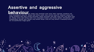 Assertive and aggressive
behaviour
Beberapa orang, bahkan banyak dari mereka yang menduduki posisi senior dalam organisasi, tampaknya sulit
untuk mempengaruhi orang lain. Mereka tidak merasa mudah untuk meminta orang lain melakukan sesuatu dan
mereka tampaknya tidak dapat menolak permintaan, bahkan permintaan yang tidak masuk akal, yang dibuat orang
lain. Mereka merasa tidak berdaya ketika harus mewujudkan keadaan yang mereka inginkan. Dimungkinkan untuk
mengidentifikasi sejumlah gaya interaksi yang berbeda dengan orang lain yang berkisar di sepanjang kontinum
dari non-asertif/tunduk hingga agresif.
 
