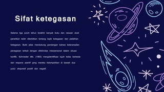 Selama tiga puluh tahun terakhir banyak buku dan ratusan studi
penelitian telah diterbitkan tentang topik ketegasan dan pelatihan
ketegasan. Bukti jelas mendukung pandangan bahwa keterampilan
penegasan terkait dengan efektivitas interpersonal dalam situasi
konflik. Schroeder dkk. (1983) mengidentifikasi tujuh kelas berbeda
dari respons asertif yang mereka kelompokkan di bawah dua
judul: ekspresif positif dan negatif.
Sifat ketegasan
 