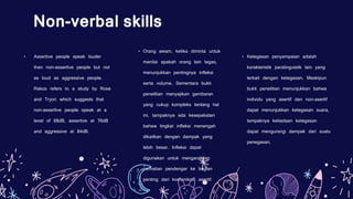 • Ketegasan penyampaian adalah
karakteristik paralinguistik lain yang
terkait dengan ketegasan. Meskipun
bukti penelitian menunjukkan bahwa
individu yang asertif dan non-asertif
dapat menunjukkan ketegasan suara,
tampaknya ketiadaan ketegasan
dapat mengurangi dampak dari suatu
penegasan.
Non-verbal skills
• Assertive people speak louder
than non-assertive people but not
as loud as aggressive people.
Rakos refers to a study by Rose
and Tryon which suggests that
non-assertive people speak at a
level of 68dB, assertive at 76dB
and aggressive at 84dB.
• Orang awam, ketika diminta untuk
menilai apakah orang lain tegas,
menunjukkan pentingnya infleksi
serta volume. Sementara bukti
penelitian menyajikan gambaran
yang cukup kompleks tentang hal
ini, tampaknya ada kesepakatan
bahwa tingkat infleksi menengah
dikaitkan dengan dampak yang
lebih besar. Infleksi dapat
digunakan untuk mengarahkan
perhatian pendengar ke bagian
penting dari komunikasi asertif.
 
