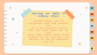 Improving our ability to
influence others
Memikirkan hubungan dalam hal
ketergantungan relatif dapat menunjukkan
point
cara di mana keseimbangan kekuatan
dapat diubah sesuai keinginan Anda, dan
dapat
secara radikal mengubah harapan tentang
kemungkinan hasil dari setiap upaya untuk
menegaskan hak Anda dan mempengaruhi
orang lain.
01
02
03
04
05
06
 