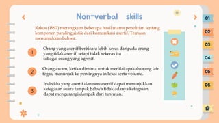 Non-verbal skills 01
02
03
04
05
06
2
1
3
Rakos (1997) merangkum beberapa hasil utama penelitian tentang
komponen paralinguistik dari komunikasi asertif. Temuan
menunjukkan bahwa:
Orang yang asertif berbicara lebih keras daripada orang
yang tidak asertif, tetapi tidak sekeras itu
sebagai orang yang agresif.
Orang awam, ketika diminta untuk menilai apakah orang lain
tegas, menunjuk ke pentingnya infleksi serta volume.
Individu yang asertif dan non-asertif dapat menunjukkan
ketegasan suara tampak bahwa tidak adanya ketegasan
dapat mengurangi dampak dari tuntutan.
 