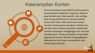 Keterampilan Konten
Pesan pernyataan yang efektif cenderung beru
pa pernyataan singkat dan langsung. Respons
yang bertele-tele, tidak spesifik, atau ambigu
jauh kurang efektif karena mereka terbuka
untuk salah tafsir. Telah ditemukan bahwa
semakin banyak pesan penegasan dielaborasi,
semakin besar bahaya yang akan terjadi pada
masalah sampingan mengganggu dan merusak
dampak pesan. Pesan pernyataan yang efektif
juga penuh hormat. Mereka mengungkapkan
kekhawatiran kita tanpa menyalahkan atau
menyerang orang lain.
 