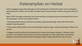 Keterampilan on-Verbal
Potensi tanggapan tegas dapat dipengaruhi oleh paralinguistic karakteristik seperti volume, ketegasan
penyampaian dan infleksi, dan perilaku nonverbal seperti ekspresi wajah, kontak mata, gerak tubuh dan
sikap.
Rakos (1997) merangkum beberapa hasil utama penelitian tentang komponen paralinguistik dari komun
ikasi yang tegas. Temuan menunjukkan bahwa:
• Orang yang tegas berbicara lebih keras daripada orang yang tidak tegas tetapi tidak terlalu keras
sebagai orang yang agresif.
• Orang awam, ketika diminta untuk menilai apakah orang lain tegas, tunjuk ke pentingnya infleksi serta
volume.
• Ketegasan adalah karakteristik paralinguistik lain yang terkait dengan ketegasan. Meskipun bukti
penelitian menunjukkan bahwa keduanya individu yang tegas dan tidak tegas dapat menunjukkan
ketegasan suara tampaknya tidak adanya ketegasan dapat mengurangi dampak suatu tuntutan.
 