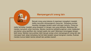 Banyak orang yang bekerja di organisasi mengalami masalah
ketika mencoba mempengaruhi orang lain. Terkadang sumber
kesulitan dianggap berakar pada hubungan tertentu. Orang be-
reaksi terhadap masalah yang dirasakan ini dengan cara yang berbeda. Beberapa dari
mereka menyerah untuk mencoba. Mereka menerima ketidakmungkinan untuk melakukan
perubahan yang signifikan dan menjadi apatis dan pasif. Beberapa menanggapi dengan
lebih keras. Mereka mencurahkan lebih banyak energi untuk mempengaruhi orang lain dan
mencapai hasil, tetapi terkadang hal-hal tidak berjalan sesuai keinginan mereka, frustrasi
mereka muncul dalam bentuk abrasif dan perilaku koersif.
Mempengaruhi orang lain
Mempengaruhi orang lain
 