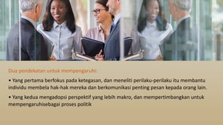 Dua pendekatan untuk mempengaruhi:
• Yang pertama berfokus pada ketegasan, dan meneliti perilaku-perilaku itu membantu
individu membela hak-hak mereka dan berkomunikasi penting pesan kepada orang lain.
• Yang kedua mengadopsi perspektif yang lebih makro, dan mempertimbangkan untuk
mempengaruhisebagai proses politik
 
