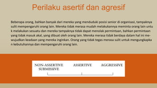 Perilaku asertif dan agresif
Beberapa orang, bahkan banyak dari mereka yang menduduki posisi senior di organisasi, tampaknya
sulit mempengaruhi orang lain. Mereka tidak merasa mudah melakukannya meminta orang lain untu
k melakukan sesuatu dan mereka tampaknya tidak dapat menolak permintaan, bahkan permintaan
yang tidak masuk akal, yang dibuat oleh orang lain. Mereka merasa tidak berdaya dalam hal ini me-
wujudkan keadaan yang mereka inginkan. Orang yang tidak tegas merasa sulit untuk mengungkapka
n kebutuhannya dan mempengaruhi orang lain.
 