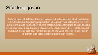 Sifat ketegasan
Selama tiga puluh tahun terakhir banyak buku dan ratusan studi penelitian
telah diterbitkan dengan topik pelatihan ketegasan dan ketegasan. Itu bukti
jelas mendukung pandangan bahwa keterampilan pernyataan terkait dengan
efektivitas antar pribadi dalam situasi konflik. Schroeder dkk. (1983) diidentifi-
kasi tujuh kelas berbeda dari tanggapan tegas yang mereka kelompokkan
di bawah dua judul: ekspresi positif dan negatif.
 
