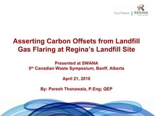 Asserting Carbon Offsets from Landfill
 Gas Flaring at Regina’s Landfill Site
                Presented at SWANA
    5th Canadian Waste Symposium, Banff, Alberta

                   April 21, 2010

         By: Paresh Thanawala, P.Eng; QEP
 