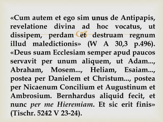 
«Cum autem et ego sim unus de Antipapis,
revelatione divina ad hoc vocatus, ut
dissipem, perdam et destruam regnum
illud maledictionis» (W A 30,3 p.496).
«Deus suam Ecclesiam semper apud paucos
servavit per unum aliquem, ut Adam...,
Abraham, Mosem..., Heliam, Esaiam...,
postea per Danielem et Christum..., postea
per Nicaenum Concilium et Augustinum et
Ambrosium. Bernhardus aliquid fecit, et
nunc per me Hieremiam. Et sic erit finis»
(Tischr. 5242 V 23-24).
 
