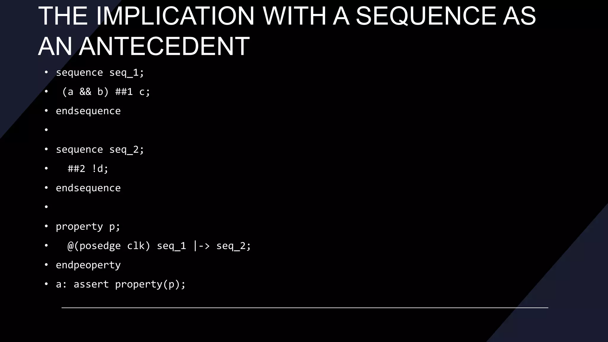 THE IMPLICATION WITH A SEQUENCE AS
AN ANTECEDENT
• sequence seq_1;
• (a && b) ##1 c;
• endsequence
•
• sequence seq_2;
• ##2 !d;
• endsequence
•
• property p;
• @(posedge clk) seq_1 |-> seq_2;
• endpeoperty
• a: assert property(p);
 