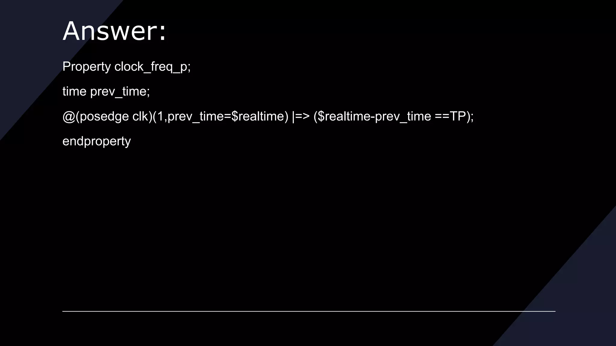 Answer:
Property clock_freq_p;
time prev_time;
@(posedge clk)(1,prev_time=$realtime) |=> ($realtime-prev_time ==TP);
endproperty
 