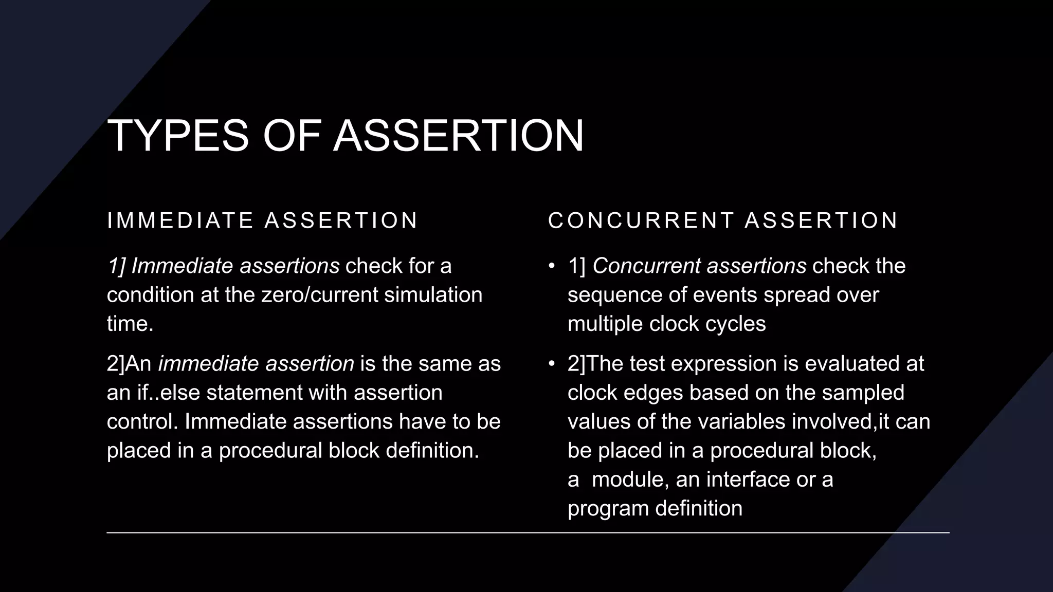 TYPES OF ASSERTION
IMMEDIATE ASSERTION
1] Immediate assertions check for a
condition at the zero/current simulation
time.
2]An immediate assertion is the same as
an if..else statement with assertion
control. Immediate assertions have to be
placed in a procedural block definition.
CONCURRENT ASSERTION
• 1] Concurrent assertions check the
sequence of events spread over
multiple clock cycles
• 2]The test expression is evaluated at
clock edges based on the sampled
values of the variables involved,it can
be placed in a procedural block,
a module, an interface or a
program definition
 