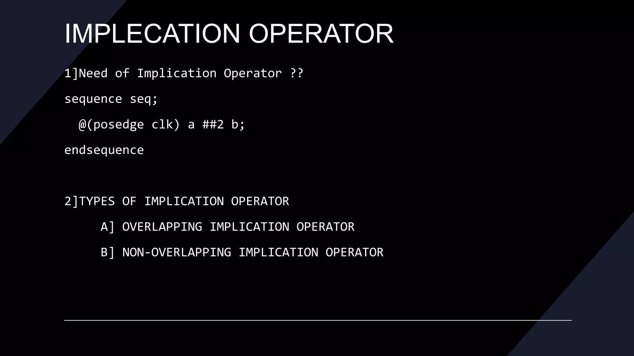 IMPLECATION OPERATOR
1]Need of Implication Operator ??
sequence seq;
@(posedge clk) a ##2 b;
endsequence
2]TYPES OF IMPLICATION OPERATOR
A] OVERLAPPING IMPLICATION OPERATOR
B] NON-OVERLAPPING IMPLICATION OPERATOR
 