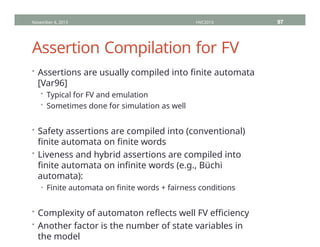 Assertion Compilation for FV
• Assertions are usually compiled into finite automata
[Var96]
• Typical for FV and emulation
• Sometimes done for simulation as well
• Safety assertions are compiled into (conventional)
finite automata on finite words
• Liveness and hybrid assertions are compiled into
finite automata on infinite words (e.g., Büchi
automata):
• Finite automata on finite words + fairness conditions
• Complexity of automaton reflects well FV efficiency
• Another factor is the number of state variables in
the model
November 4, 2013 HVC2013 97
 