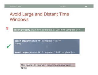 Avoid Large and Distant Time
Windows
November 4, 2013 HVC2013 99
assert property (start ##1 !complete[0:1000] ##1 complete |=>
done);
assert property (start ##1 complete[->1] |=>
done);
⇕
assert property (start ##1 !complete[*] ##1 complete |=>
done);
³
✓
Also applies to bounded property operators and
$past
 