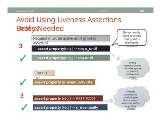 Avoid Using Liveness Assertions
Unless
November 4, 2013 HVC2013 100
Really Needed
Request must be active until grant is
asserted
assert property(req |-> req s_until
grant);
assert property(req |-> req until
grant);
³
✓
Do you really
want to check
that grant is
eventually
received?
Strong
operators have
clumsier syntax
to prevent
inadvertent
usage
Clock is
fair
assert property (s_eventually clk);
✓
assert property (req |-> ##[1:1000]
gnt);
assert property (req |-> s_eventually
gnt);
³
✓
Liveness
assertion is
usually better
than a safety
assertion with a
large time
window
 