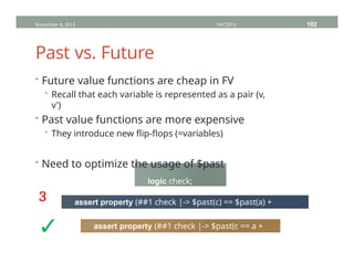 Past vs. Future
November 4, 2013 HVC2013 102
• Future value functions are cheap in FV
• Recall that each variable is represented as a pair (v,
v')
• Past value functions are more expensive
• They introduce new flip-flops (=variables)
• Need to optimize the usage of $past
logic check;
logic [31:0] a, b, c;
assert property (##1 check |-> $past(c) == $past(a) +
$past(b));
assert property (##1 check |-> $past(c == a +
b));
³
✓
 