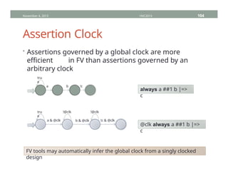 Assertion Clock
• Assertions governed by a global clock are more
efficient in FV than assertions governed by an
arbitrary clock
November 4, 2013 HVC2013 104
tru
e
a !c
b
always a ##1 b |=>
c
tru
e
a & @clk !c & @clk
b & @clk
!@clk !@clk
@clk always a ##1 b |=>
c
FV tools may automatically infer the global clock from a singly clocked
design
 