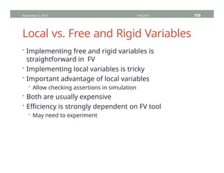 Local vs. Free and Rigid Variables
• Implementing free and rigid variables is
straightforward in FV
• Implementing local variables is tricky
• Important advantage of local variables
• Allow checking assertions in simulation
• Both are usually expensive
• Efficiency is strongly dependent on FV tool
• May need to experiment
November 4, 2013 HVC2013 105
 