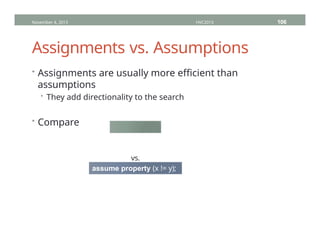 Assignments vs. Assumptions
November 4, 2013 HVC2013 106
• Assignments are usually more efficient than
assumptions
• They add directionality to the search
• Compare
assign x = !y;
vs.
assume property (x != y);
 