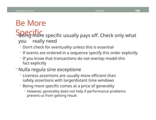 Be More
Specific
• Being more specific usually pays off. Check only what
you really need
• Don’t check for eventuality unless this is essential
• If events are ordered in a sequence specify this order explicitly
• If you know that transactions do not overlap model this
fact explicitly
• Nulla regula sine exceptione
• Liveness assertions are usually more efficient than
safety assertions with large/distant time windows
• Being more specific comes at a price of generality
• However, generality does not help if performance problems
prevent us from getting result
November 4, 2013 HVC2013 108
 
