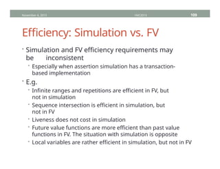 Efficiency: Simulation vs. FV
• Simulation and FV efficiency requirements may
be inconsistent
• Especially when assertion simulation has a transaction-
based implementation
• E.g.
• Infinite ranges and repetitions are efficient in FV, but
not in simulation
• Sequence intersection is efficient in simulation, but
not in FV
• Liveness does not cost in simulation
• Future value functions are more efficient than past value
functions in FV. The situation with simulation is opposite
• Local variables are rather efficient in simulation, but not in FV
November 4, 2013 HVC2013 109
 