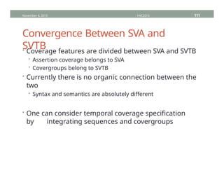 Convergence Between SVA and
SVTB
• Coverage features are divided between SVA and SVTB
• Assertion coverage belongs to SVA
• Covergroups belong to SVTB
• Currently there is no organic connection between the
two
• Syntax and semantics are absolutely different
• One can consider temporal coverage specification
by integrating sequences and covergroups
November 4, 2013 HVC2013 111
 