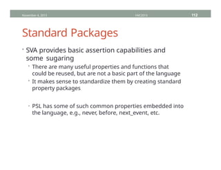 Standard Packages
• SVA provides basic assertion capabilities and
some sugaring
• There are many useful properties and functions that
could be reused, but are not a basic part of the language
• It makes sense to standardize them by creating standard
property packages
• PSL has some of such common properties embedded into
the language, e.g., never, before, next_event, etc.
November 4, 2013 HVC2013 112
 