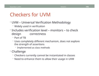 Checkers for UVM
• UVM – Universal Verification Methodology
• Widely used in verification
• Includes verification level – monitors – to check
design correctness
• Part of TB
• Uses completely different mechanism, does not explore
the strength of assertions
• Implemented as class methods
• Challenge
• Checkers currently cannot be instantiated in classes
• Need to enhance them to allow their usage in UVM
November 4, 2013 HVC2013 116
 