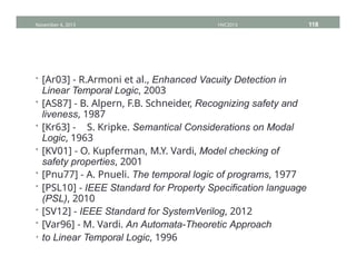 • [Ar03] - R.Armoni et al., Enhanced Vacuity Detection in
Linear Temporal Logic, 2003
• [AS87] - B. Alpern, F.B. Schneider, Recognizing safety and
liveness, 1987
• [Kr63] - S. Kripke. Semantical Considerations on Modal
Logic, 1963
• [KV01] - O. Kupferman, M.Y. Vardi, Model checking of
safety properties, 2001
• [Pnu77] - A. Pnueli. The temporal logic of programs, 1977
• [PSL10] - IEEE Standard for Property Specification language
(PSL), 2010
• [SV12] - IEEE Standard for SystemVerilog, 2012
• [Var96] - M. Vardi. An Automata-Theoretic Approach
• to Linear Temporal Logic, 1996
November 4, 2013 HVC2013 118
 