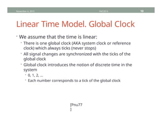Linear Time Model. Global Clock
• We assume that the time is linear:
• There is one global clock (AKA system clock or reference
clock) which always ticks (never stops)
• All signal changes are synchronized with the ticks of the
global clock
• Global clock introduces the notion of discrete time in the
system
• 0, 1, 2, …
• Each number corresponds to a tick of the global clock
November 4, 2013 HVC2013 10
[Pnu77
]
 