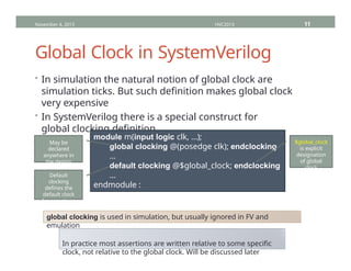 Global Clock in SystemVerilog
• In simulation the natural notion of global clock are
simulation ticks. But such definition makes global clock
very expensive
• In SystemVerilog there is a special construct for
global clocking definition
November 4, 2013 HVC2013 11
module m(input logic clk, …);
global clocking @(posedge clk); endclocking
…
default clocking @$global_clock; endclocking
…
endmodule :
m
May be
declared
anywhere in
the design
Default
clocking
defines the
default clock
for assertions
$global_clock
is explicit
designation
of global
clock
global clocking is used in simulation, but usually ignored in FV and
emulation
In practice most assertions are written relative to some specific
clock, not relative to the global clock. Will be discussed later
 