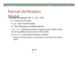 Formal Verification
Model
• Kripke structure: M = Q, I, V, R
• Q – Finite set of states
• I ⊆ Q – Set of initial states
• V – Set of Boolean variables (labels)
• L: Q → 2V – Labeling function mapping each state to the
set of variables that are true in this state
• R ⊆ Q × Q – (Left total) transition relation
• Shows to which states it is possible to transition from given
state
November 4, 2013 HVC2013 12
[Kr63
]
 