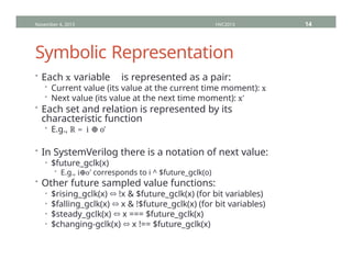 Symbolic Representation
• Each x variable is represented as a pair:
• Current value (its value at the current time moment): x
• Next value (its value at the next time moment): x'
• Each set and relation is represented by its
characteristic function
• E.g., R = i ⊕ o'
• In SystemVerilog there is a notation of next value:
• $future_gclk(x)
• E.g., i o
⊕ ′ corresponds to i ^ $future_gclk(o)
• Other future sampled value functions:
• $rising_gclk(x) ⬄ !x & $future_gclk(x) (for bit variables)
• $falling_gclk(x) ⬄ x & !$future_gclk(x) (for bit variables)
• $steady_gclk(x) ⬄ x === $future_gclk(x)
• $changing-gclk(x) ⬄ x !== $future_gclk(x)
November 4, 2013 HVC2013 14
 