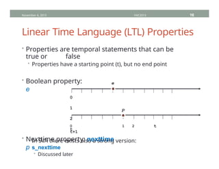 Linear Time Language (LTL) Properties
• Properties are temporal statements that can be
true or false
• Properties have a starting point (t), but no end point
• Boolean property:
e
November 4, 2013 HVC2013 16
0
1
2
t
• Nexttime property: nexttime
p
e
0 1 2 t
t+1
• In SVA there exists also a strong version:
s_nexttime
• Discussed later
p
 