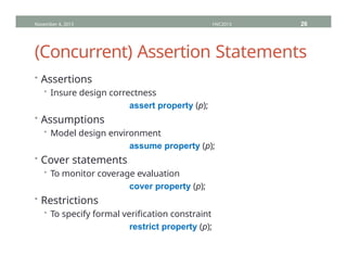 (Concurrent) Assertion Statements
• Assertions
• Insure design correctness
assert property (p);
• Assumptions
• Model design environment
assume property (p);
• Cover statements
• To monitor coverage evaluation
cover property (p);
• Restrictions
• To specify formal verification constraint
restrict property (p);
November 4, 2013 HVC2013 26
 