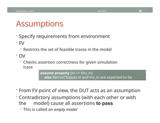 Assumptions
• Specify requirements from environment
• FV
• Restricts the set of feasible traces in the model
• DV
• Checks assertion correctness for given simulation
trace
November 4, 2013 HVC2013 29
assume property (in == !inv_in)
else $error(“Inputs in and inv_in are expected to be
inverse”);
• From FV point of view, the DUT acts as an assumption
• Contradictory assumptions (with each other or with
the model) cause all assertions to pass
• This is called an empty model
 