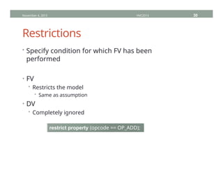 Restrictions
• Specify condition for which FV has been
performed
• FV
• Restricts the model
• Same as assumption
• DV
• Completely ignored
November 4, 2013 HVC2013 30
restrict property (opcode == OP_ADD);
 