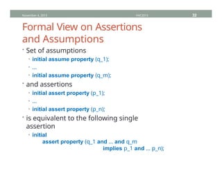 Formal View on Assertions
and Assumptions
• Set of assumptions
• initial assume property (q_1);
• …
• initial assume property (q_m);
• and assertions
• initial assert property (p_1);
• …
• initial assert property (p_n);
• is equivalent to the following single
assertion
• initial
assert property (q_1 and … and q_m
implies p_1 and … p_n);
November 4, 2013 HVC2013 32
 